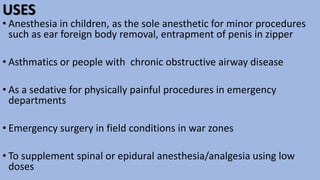 USES
• Anesthesia in children, as the sole anesthetic for minor procedures
such as ear foreign body removal, entrapment of penis in zipper
• Asthmatics or people with chronic obstructive airway disease
• As a sedative for physically painful procedures in emergency
departments
• Emergency surgery in field conditions in war zones
• To supplement spinal or epidural anesthesia/analgesia using low
doses
 