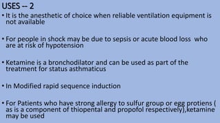 USES -- 2
• It is the anesthetic of choice when reliable ventilation equipment is
not available
• For people in shock may be due to sepsis or acute blood loss who
are at risk of hypotension
• Ketamine is a bronchodilator and can be used as part of the
treatment for status asthmaticus
• In Modified rapid sequence induction
• For Patients who have strong allergy to sulfur group or egg protiens (
as is a component of thiopental and propofol respectively),ketamine
may be used
 