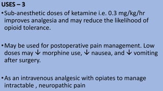USES – 3
•Sub-anesthetic doses of ketamine i.e. 0.3 mg/kg/hr
improves analgesia and may reduce the likelihood of
opioid tolerance.
•May be used for postoperative pain management. Low
doses may  morphine use,  nausea, and  vomiting
after surgery.
•As an intravenous analgesic with opiates to manage
intractable , neuropathic pain
 