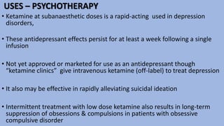 USES – PSYCHOTHERAPY
• Ketamine at subanaesthetic doses is a rapid-acting used in depression
disorders,
• These antidepressant effects persist for at least a week following a single
infusion
• Not yet approved or marketed for use as an antidepressant though
“ketamine clinics” give intravenous ketamine (off-label) to treat depression
• It also may be effective in rapidly alleviating suicidal ideation
• Intermittent treatment with low dose ketamine also results in long-term
suppression of obsessions & compulsions in patients with obsessive
compulsive disorder
 