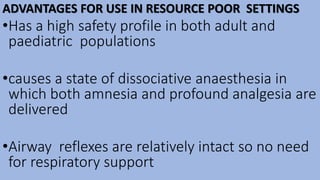 ADVANTAGES FOR USE IN RESOURCE POOR SETTINGS
•Has a high safety profile in both adult and
paediatric populations
•causes a state of dissociative anaesthesia in
which both amnesia and profound analgesia are
delivered
•Airway reflexes are relatively intact so no need
for respiratory support
 