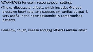 ADVANTAGES for use in resource poor settings
•The cardiovascular effects, which includes blood
pressure; heart rate; and subsequent cardiac output is
very useful in the haemodynamically compromised
patients
•Swallow, cough, sneeze and gag reflexes remain intact
 