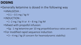 DOSING
•Generally ketamine is dosed in the following way
•ANALGESIA :
• 0.1 – 0.5 mg / kg IV
•INDUCTION :
• 1 -2 mg / kg IV or 4 – 8 mg / kg IM
•Mixed with propofol infusion:
• Eg : 1 mg ketamine per 10 mg propofol(various ratios are used )
•For modified rapid sequence induction
• 3 – 4 mg / kg (if concern for heamodynamic stability)
 