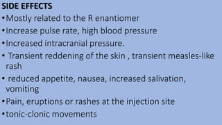 SIDE EFFECTS
•Mostly related to the R enantiomer
•Increase pulse rate, high blood pressure
•Increased intracranial pressure.
• Transient reddening of the skin , transient measles-like
rash
• reduced appetite, nausea, increased salivation,
vomiting
•Pain, eruptions or rashes at the injection site
•tonic-clonic movements
 