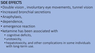 SIDE EFFECTS
•Double vision , involuntary eye movements, tunnel vision
•Increased bronchial secretions
•Anaphylaxis,
•dependence,
• emergence reaction
•ketamine has been associated with
• cognitive deficits,
•urotoxicity,
•hepatotoxicity, and other complications in some individuals
with long-term use.
 