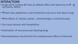 INTERACTIONS
• Drugs which increase BP have an additive effect with ketamine on BP eg
stimulants, MAOIs.
• heart rate, palpitations, and arrhythmias may occur with above drugs
• the effects of alcohol, opioids , anticholinergics, and barbiturates
• Can cause siezures with theophylline
• Potentiation of neuromuscular blocking drugs
• Benzodiazepines may diminish the antidepressant effects of ketamine
 