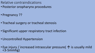 Relative contraindications
•Posterior oropharynx procedures
•Pregnancy ??
•Tracheal surgery or tracheal stenosis
•Significant upper respiratory tract infection
•Uncontrolled Hypertension
•Eye injury / increased intraocular pressure(  is usually mild
<3-5mmhg)
 