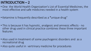 INTRODUCTION – 2
• One the World Health Organization's List of Essential Medicines, the
most effective and safe medicines needed in a health system
• Ketamine is frequently described as a "unique drug“
• This is because it has hypnotic, analgesic and amnesic effects - no
other drug used in clinical practice combines these three important
features
• Also used in treatment of some psychogenic disorders and as a
recreational drug
• Also quite useful in vertrinary medicine for procedures
 