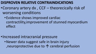 DISPROVEN RELATIVE CONTRAINDICATIONS
•Coronary artery dx , CCF – theorecically risk of
worsening conditions
•Evidence shows improved cardiac
contractility,improvement of stunned myocardium
effect
•Increased intracranial pressure
•Newer data suggest safe in brain injury
,neuroprotective due to  cerebral perfusion
 