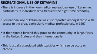 RECREATIONAL USE OF KETAMINE
• There is increase in the non-medical recreational use of ketamine,
particularly in individuals who frequent the night-time economy
• Recreational use of ketamine was first reported amongst those with
access to the drug, particularly medical professionals, in 1967
• It then spread beyond this group to the community-at-large, firstly
in the United States and then internationally
• This is usually associated with toxicities which can be acute or
chronic
 