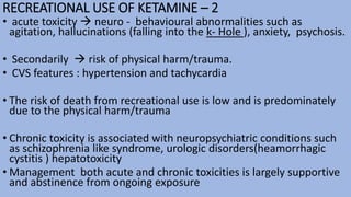 RECREATIONAL USE OF KETAMINE – 2
• acute toxicity  neuro - behavioural abnormalities such as
agitation, hallucinations (falling into the k- Hole ), anxiety, psychosis.
• Secondarily  risk of physical harm/trauma.
• CVS features : hypertension and tachycardia
• The risk of death from recreational use is low and is predominately
due to the physical harm/trauma
• Chronic toxicity is associated with neuropsychiatric conditions such
as schizophrenia like syndrome, urologic disorders(heamorrhagic
cystitis ) hepatotoxicity
• Management both acute and chronic toxicities is largely supportive
and abstinence from ongoing exposure
 