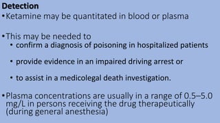 Detection
•Ketamine may be quantitated in blood or plasma
•This may be needed to
• confirm a diagnosis of poisoning in hospitalized patients
• provide evidence in an impaired driving arrest or
• to assist in a medicolegal death investigation.
•Plasma concentrations are usually in a range of 0.5–5.0
mg/L in persons receiving the drug therapeutically
(during general anesthesia)
 