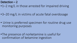 Detection – 2
•1–2 mg/L in those arrested for impaired driving
•3–20 mg/L in victims of acute fatal overdosage
• Urine is preferred specimen for routine drug use
monitoring purposes
•The presence of norketamine is useful for
confirmation of ketamine ingestion
 
