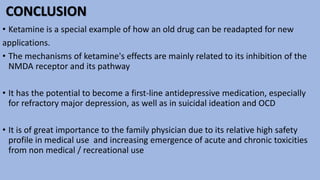 CONCLUSION
• Ketamine is a special example of how an old drug can be readapted for new
applications.
• The mechanisms of ketamine's effects are mainly related to its inhibition of the
NMDA receptor and its pathway
• It has the potential to become a first-line antidepressive medication, especially
for refractory major depression, as well as in suicidal ideation and OCD
• It is of great importance to the family physician due to its relative high safety
profile in medical use and increasing emergence of acute and chronic toxicities
from non medical / recreational use
 