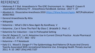 REFERENCE
• Mahoney P. F Etal .Anaesthesia In The ICRC Environment. In : Wood P .Craven R
.Jeyanathan J.Mahoney P.F . Aneasthesia Handbook .Geneva : 2017 7 .37
• Absalom A . Dissociative Anesthesia 2010 Https://Www.Researchgate .NET/Publication/
303657853
• General Anaesthesia By Attia
• Wikipedia
• Ketamine – What’s Old Is New Again By Kandhway V
• Ketamine , Can It Tame The Pain? By Glass C .Brtatalik D . Post . C
• Ketamine For Induction – Use In Prehospital Setting
• Gao M .Rejaeni D , Lui H .Ketamine Use In Current Clinical Practice . Acute Pharmacol
Sin 2016 Jul . 37 (7 ) : 865 – 872
• Ketamine – F P Notebook
• Kalsi S S . Wood D .Dargan P I The Epidemiology And Patterns Of Acute And Chronic
Toxicity Associated With recreational Ketamine Use .Emerging Health Threats Journal
2011. 4: 10 .3407 /Ehtj.V4i0.7107
 