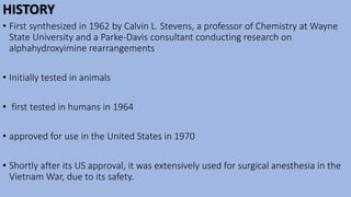 HISTORY
• First synthesized in 1962 by Calvin L. Stevens, a professor of Chemistry at Wayne
State University and a Parke-Davis consultant conducting research on
alphahydroxyimine rearrangements
• Initially tested in animals
• first tested in humans in 1964
• approved for use in the United States in 1970
• Shortly after its US approval, it was extensively used for surgical anesthesia in the
Vietnam War, due to its safety.
 