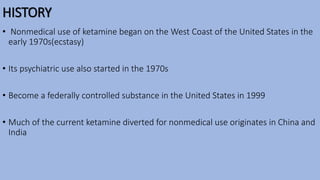 HISTORY
• Nonmedical use of ketamine began on the West Coast of the United States in the
early 1970s(ecstasy)
• Its psychiatric use also started in the 1970s
• Become a federally controlled substance in the United States in 1999
• Much of the current ketamine diverted for nonmedical use originates in China and
India
 