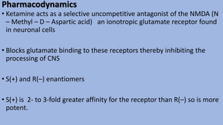 Pharmacodynamics
• Ketamine acts as a selective uncompetitive antagonist of the NMDA (N
– Methyl – D – Aspartic acid) an ionotropic glutamate receptor found
in neuronal cells
• Blocks glutamate binding to these receptors thereby inhibiting the
processing of CNS
• S(+) and R(–) enantiomers
• S(+) is 2- to 3-fold greater affinity for the receptor than R(–) so is more
potent.
 