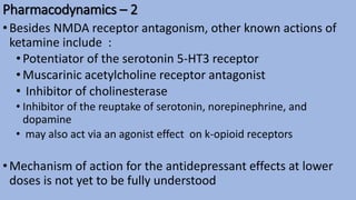 Pharmacodynamics – 2
•Besides NMDA receptor antagonism, other known actions of
ketamine include :
•Potentiator of the serotonin 5-HT3 receptor
•Muscarinic acetylcholine receptor antagonist
• Inhibitor of cholinesterase
• Inhibitor of the reuptake of serotonin, norepinephrine, and
dopamine
• may also act via an agonist effect on k-opioid receptors
•Mechanism of action for the antidepressant effects at lower
doses is not yet to be fully understood
 