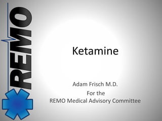 Ketamine 
Adam Frisch M.D. 
For the 
REMO Medical Advisory Committee 
 