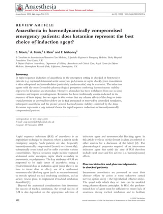 Anaesthesia, 2009, 64, pages 532–539                                                                                                                          doi:10.1111/j.1365-2044.2008.05835.x
.....................................................................................................................................................................................................................




REVIEW ARTICLE
Anaesthesia in haemodynamically compromised
emergency patients: does ketamine represent the best
choice of induction agent?
C. Morris,1 A. Perris,2 J. Klein1 and P. Mahoney3
1 Consultant in Anaesthesia and Intensive Care Medicine, 2 Specialist Registrar in Emergency Medicine, Derby Hospitals
Foundation Trust Derby, UK
3 Defence Professor Anaesthesia, Department of Military Anaesthesia and Critical Care, Royal Centre for Defence
Medicine, Birmingham Research Park, Edgbaston, Birmingham, UK


Summary
In rapid sequence induction of anaesthesia in the emergency setting in shocked or hypotensive
patients (e.g. ruptured abdominal aortic aneurysm, polytrauma or septic shock), prior resuscitation
is often suboptimal and comorbidities (particularly cardiovascular) may be extensive. The induction
agents with the most favourable pharmacological properties conferring haemodynamic stability
appear to be ketamine and etomidate. However, etomidate has been withdrawn from use in some
countries and impairs steroidogenesis. Ketamine has been traditionally contra-indicated in the
presence of brain injury, but we argue in this review that any adverse effects of the drug on intra-
cranial pressure or cerebral blood ﬂow are in fact attenuated or reversed by controlled ventilation,
subsequent anaesthesia and the greater general haemodynamic stability conferred by the drug.
Ketamine represents a very rational choice for rapid sequence induction in haemodynamically
compromised patients.
. ......................................................................................................
Correspondence to: Dr Craig Morris
E-mail: craig.morris@derbyhospitals.nhs.uk
Accepted: 20 November 2008



Rapid sequence induction (RSI) of anaesthesia is an                                                           induction agent and neuromuscular blocking agent. In
appropriate technique in situations where a patient needs                                                     this article we focus on the former (readers are referred to
emergency surgery. Such patients are also frequently                                                          other sources for a discussion of the latter) [2]. The
haemodynamically compromised (acutely or chronically),                                                        pharmacological properties required of an intravenous
suboptimally resuscitated and ⁄ or suffer extensive various                                                   induction agent that satisfy the aims of RSI therefore
comorbidities. Typical scenarios might include ruptured                                                       include rapid onset and few adverse (i.e. haemodynamic)
abdominal aortic aneurysm, septic shock secondary to                                                          effects.
pneumonia, or polytrauma. The key attributes of RSI are
purported to be rapid onset of anaesthesia using a
                                                                                                              Pharmacokinetics and pharmacodynamics
predetermined dose of induction agent (since there is no
                                                                                                              in shocked patients
time to titrate dose to effect), use of a rapid-onset
neuromuscular blocking agent (such as suxamethonium)                                                          Intravenous anaesthetics are presumed to exert their
to provide optimal tracheal intubating conditions, and an                                                     ultimate effects by action at some unknown central
airway ‘rescue plan’, to implement if tracheal intubation                                                     nervous system site(s) – the hypothetical ‘effector site(s)’.
should fail [1].                                                                                              The speed with which they act here can be modeled
   Beyond the anatomical considerations that determine                                                        using pharmacokinetic principles. In RSI, the predeter-
the success of tracheal intubation, the overall success of                                                    mined dose of agent must be sufﬁcient to ensure lack of
RSI is also dependent on the appropriate selection of                                                         awareness during tracheal intubation and to facilitate

                                                                                                                                                                               Ó 2009 The Authors
532                                                                                                          Journal compilation Ó 2009 The Association of Anaesthetists of Great Britain and Ireland
 