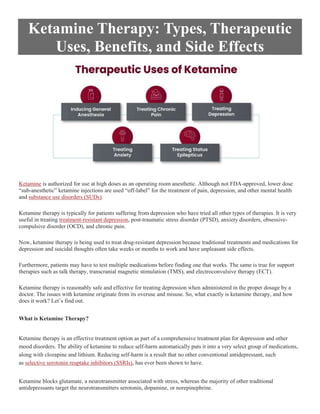 Ketamine Therapy: Types, Therapeutic
Uses, Benefits, and Side Effects
Ketamine is authorized for use at high doses as an operating room anesthetic. Although not FDA-approved, lower dose
“sub-anesthetic” ketamine injections are used “off-label” for the treatment of pain, depression, and other mental health
and substance use disorders (SUDs).
Ketamine therapy is typically for patients suffering from depression who have tried all other types of therapies. It is very
useful in treating treatment-resistant depression, post-traumatic stress disorder (PTSD), anxiety disorders, obsessive-
compulsive disorder (OCD), and chronic pain.
Now, ketamine therapy is being used to treat drug-resistant depression because traditional treatments and medications for
depression and suicidal thoughts often take weeks or months to work and have unpleasant side effects.
Furthermore, patients may have to test multiple medications before finding one that works. The same is true for support
therapies such as talk therapy, transcranial magnetic stimulation (TMS), and electroconvulsive therapy (ECT).
Ketamine therapy is reasonably safe and effective for treating depression when administered in the proper dosage by a
doctor. The issues with ketamine originate from its overuse and misuse. So, what exactly is ketamine therapy, and how
does it work? Let’s find out.
What is Ketamine Therapy?
Ketamine therapy is an effective treatment option as part of a comprehensive treatment plan for depression and other
mood disorders. The ability of ketamine to reduce self-harm automatically puts it into a very select group of medications,
along with clozapine and lithium. Reducing self-harm is a result that no other conventional antidepressant, such
as selective serotonin reuptake inhibitors (SSRIs), has ever been shown to have.
Ketamine blocks glutamate, a neurotransmitter associated with stress, whereas the majority of other traditional
antidepressants target the neurotransmitters serotonin, dopamine, or norepinephrine.
 