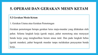 5.2 Gerakan Mesin Ketam
1. Gerakan Utama atau Gerakan Pemotongan
Gerakan pemotongan berupa gerakan lurus maju-mundur yang dilakukan oleh
pahat. Selama langkah kerja (gerak maju), pahat memotong atau menyayat
benda kerja yang menghasilkan beram ataua tatal. Dan pada langkah bebas
(gerak mundur), pahat bergerak mundur tanpa melakukan penyayatan benda
kerja.
5. OPERASI DAN GERAKAN MESIN KETAM
 