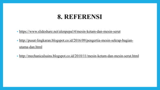 8. REFERENSI
• https://www.slideshare.net/alenpepa14/mesin-ketam-dan-mesin-serut
• http://pusat-lingkaran.blogspot.co.id/2016/09/pengertia-mesin-sekrap-bagian-
utama-dan.html
• http://mechanicalsains.blogspot.co.id/2010/11/mesin-ketam-dan-mesin-serut.html
 