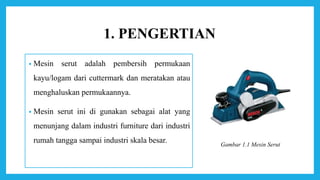 1. PENGERTIAN
• Mesin serut adalah pembersih permukaan
kayu/logam dari cuttermark dan meratakan atau
menghaluskan permukaannya.
• Mesin serut ini di gunakan sebagai alat yang
menunjang dalam industri furniture dari industri
rumah tangga sampai industri skala besar. Gambar 1.1 Mesin Serut
 