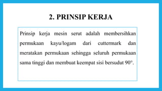 2. PRINSIP KERJA
Prinsip kerja mesin serut adalah membersihkan
permukaan kayu/logam dari cuttermark dan
meratakan permukaan sehingga seluruh permukaan
sama tinggi dan membuat keempat sisi bersudut 90°.
 