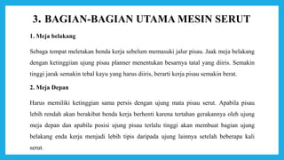 3. BAGIAN-BAGIAN UTAMA MESIN SERUT
1. Meja belakang
Sebaga tempat meletakan benda kerja sebelum memasuki jalur pisau. Jaak meja belakang
dengan ketinggiian ujung pisau planner menentukan besarnya tatal yang diiris. Semakin
tinggi jarak semakin tebal kayu yang harus diiris, berarti kerja pisau semakin berat.
2. Meja Depan
Harus memiliki ketinggian sama persis dengan ujung mata pisau serut. Apabila pisau
lebih rendah akan berakibat benda kerja berhenti karena tertahan gerakannya oleh ujung
meja depan dan apabila posisi ujung pisau terlalu tinggi akan membuat bagian ujung
belakang enda kerja menjadi lebih tipis daripada ujung lainnya setelah beberapa kali
serut.
 