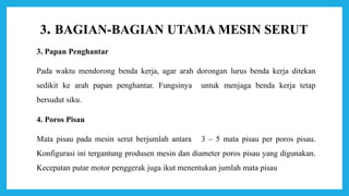 3. BAGIAN-BAGIAN UTAMA MESIN SERUT
3. Papan Penghantar
Pada waktu mendorong benda kerja, agar arah dorongan lurus benda kerja ditekan
sedikit ke arah papan penghantar. Fungsinya untuk menjaga benda kerja tetap
bersudut siku.
4. Poros Pisau
Mata pisau pada mesin serut berjumlah antara 3 – 5 mata pisau per poros pisau.
Konfigurasi ini tergantung produsen mesin dan diameter poros pisau yang digunakan.
Kecepatan putar motor penggerak juga ikut menentukan jumlah mata pisau
 