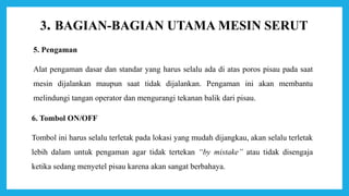 3. BAGIAN-BAGIAN UTAMA MESIN SERUT
5. Pengaman
Alat pengaman dasar dan standar yang harus selalu ada di atas poros pisau pada saat
mesin dijalankan maupun saat tidak dijalankan. Pengaman ini akan membantu
melindungi tangan operator dan mengurangi tekanan balik dari pisau.
6. Tombol ON/OFF
Tombol ini harus selalu terletak pada lokasi yang mudah dijangkau, akan selalu terletak
lebih dalam untuk pengaman agar tidak tertekan “by mistake” atau tidak disengaja
ketika sedang menyetel pisau karena akan sangat berbahaya.
 