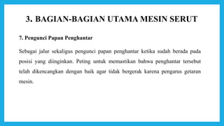 3. BAGIAN-BAGIAN UTAMA MESIN SERUT
7. Pengunci Papan Penghantar
Sebagai jalur sekaligus pengunci papan penghantar ketika sudah berada pada
posisi yang diinginkan. Peting untuk memastikan bahwa penghantar tersebut
telah dikencangkan dengan baik agar tidak bergerak karena pengarus getaran
mesin.
 