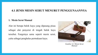 1. Mesin Serut Manual
Alat ini berupa balok kayu yang dipasang pisau
sebagai alat penyerut di tengah balok kayu
tersebut. Fungsinya sama seperti mesin serut,
yaitu sebagai penghalus permukaan kayu.
Gambar 4.1 Mesin Serut
Manual
4.1 JENIS MESIN SERUT MENURUT PENGGUNAANNYA
 