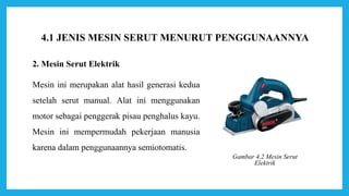 2. Mesin Serut Elektrik
Mesin ini merupakan alat hasil generasi kedua
setelah serut manual. Alat ini menggunakan
motor sebagai penggerak pisau penghalus kayu.
Mesin ini mempermudah pekerjaan manusia
karena dalam penggunaannya semiotomatis.
Gambar 4.2 Mesin Serut
Elektrik
4.1 JENIS MESIN SERUT MENURUT PENGGUNAANNYA
 