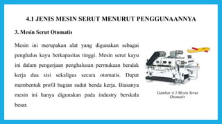 3. Mesin Serut Otomatis
Mesin ini merupakan alat yang digunakan sebagai
penghalus kayu berkapasitas tinggi. Mesin serut kayu
ini dalam pengerjaan penghalusan permukaan bendak
kerja dua sisi sekaligus secara otomatis. Dapat
membentuk profil bagian sudut benda kerja. Biasanya
mesin ini hanya digunakan pada industry berskala
besar.
Gambar 4.3 Mesin Serut
Otomatis
4.1 JENIS MESIN SERUT MENURUT PENGGUNAANNYA
 