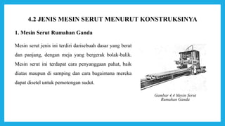1. Mesin Serut Rumahan Ganda
Mesin serut jenis ini terdiri darisebuah dasar yang berat
dan panjang, dengan meja yang bergerak bolak-balik.
Mesin serut ini terdapat cara penyanggaan pahat, baik
diatas maupun di samping dan cara bagaimana mereka
dapat disetel untuk pemotongan sudut.
Gambar 4.4 Mesin Serut
Rumahan Ganda
4.2 JENIS MESIN SERUT MENURUT KONSTRUKSINYA
 