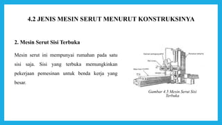 2. Mesin Serut Sisi Terbuka
Mesin serut ini mempunyai rumahan pada satu
sisi saja. Sisi yang terbuka memungkinkan
pekerjaan pemesinan untuk benda kerja yang
besar.
Gambar 4.5 Mesin Serut Sisi
Terbuka
4.2 JENIS MESIN SERUT MENURUT KONSTRUKSINYA
 
