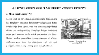 3. Mesin Serut Lorong (Pit)
Mesin serut ini berbeda dengan mesin serut biasa dalam
hal bangkunya stasioner dan pahatnya digerakkan diatas
benda kerja. Dua kepala jenis ram dipasangkan pada rel
silang, dan masing-masing dilengkapi dengan pemegang
pahat peti lonceng ganda untuk penyerutan dua jalur.
Kedua rumahan pembalikan, yang menyangga rel silang,
meluncur pada jalur dan digerakkan oleh ulir dari
penggerak roda cacing tertutup pada ujung landasan.
Gambar 4.6 Mesin Serut
Lorong (Pit)
4.2 JENIS MESIN SERUT MENURUT KONSTRUKSINYA
 