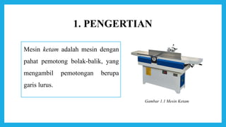 1. PENGERTIAN
Mesin ketam adalah mesin dengan
pahat pemotong bolak-balik, yang
mengambil pemotongan berupa
garis lurus.
Gambar 1.1 Mesin Ketam
 