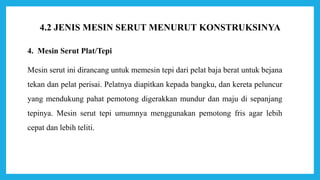 4. Mesin Serut Plat/Tepi
Mesin serut ini dirancang untuk memesin tepi dari pelat baja berat untuk bejana
tekan dan pelat perisai. Pelatnya diapitkan kepada bangku, dan kereta peluncur
yang mendukung pahat pemotong digerakkan mundur dan maju di sepanjang
tepinya. Mesin serut tepi umumnya menggunakan pemotong fris agar lebih
cepat dan lebih teliti.
4.2 JENIS MESIN SERUT MENURUT KONSTRUKSINYA
 