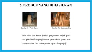 6. PRODUK YANG DIHASILKAN
Gambar 6.5 Kusen JendelaGambar 6.4 Pintu Kayu
Pada pintu dan kusen jendela penyerutan terjadi pada
saat pembersihan/penghalusan permukaan pintu dan
kusen tersebut dari bekas pemotongan oleh gergaji.
 