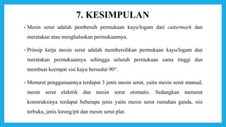 7. KESIMPULAN
• Mesin serut adalah pembersih permukaan kayu/logam dari cuttermark dan
meratakan atau menghaluskan permukaannya.
• Prinsip kerja mesin serut adalah membersihkan permukaan kayu/logam dan
meratakan permukaannya sehingga seluruh permukaan sama tinggi dan
membuat keempat sisi kayu bersudut 90°.
• Menurut penggunaannya terdapat 3 jenis mesin serut, yaitu mesin serut manual,
mesin serut elektrik dan mesin serut otomatis. Sedangkan menurut
konstruksinya terdapat beberapa jenis yaitu mesin serut rumahan ganda, sisi
terbuka, jenis lorong/pit dan mesin serut plat.
 