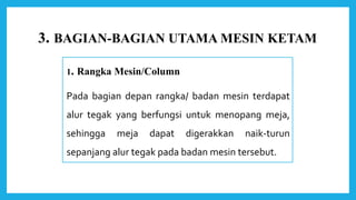 3. BAGIAN-BAGIAN UTAMA MESIN KETAM
1. Rangka Mesin/Column
Pada bagian depan rangka/ badan mesin terdapat
alur tegak yang berfungsi untuk menopang meja,
sehingga meja dapat digerakkan naik-turun
sepanjang alur tegak pada badan mesin tersebut.
 