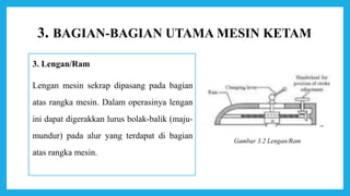 3. BAGIAN-BAGIAN UTAMA MESIN KETAM
3. Lengan/Ram
Lengan mesin sekrap dipasang pada bagian
atas rangka mesin. Dalam operasinya lengan
ini dapat digerakkan lurus bolak-balik (maju-
mundur) pada alur yang terdapat di bagian
atas rangka mesin.
Gambar 3.2 Lengan/Ram
 
