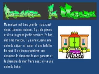 Ma  maison  est très grande  mais c’est vieux. Dans ma maison , il y a dix pièces et il y a un grand jardin derrière. En bas dans ma maison , il y a une cuisine, une salle de séjour, un salon  et une toilette. En haut  il y a trois chambres- ma chambre, la chambre de mes parents et  la chambre de mon frère aussi il y a une salle de bains. 