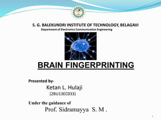 S. G. BALEKUNDRI INSTITUTE OF TECHNOLOGY, BELAGAVI
Department of Electronics Communication Engineering
BRAIN FINGERPRINTING
Presented by-
Ketan L. Hulaji
(2BU13EC033)
Under the guidance of
Prof. Sidramayya S. M .
1
 