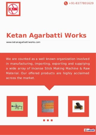 +91-8377801629
Ketan Agarbatti Works
www.ketanagarbattiworks.com
We are counted as a well known organization involved
in manufacturing, importing, exporting and supplying
a wide array of Incense Stick Making Machine & Raw
Material. Our oﬀered products are highly acclaimed
across the market.
 