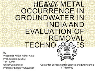 HEAVY METAL
OCCURRENCE IN
GROUNDWATER IN
INDIA AND
EVALUATION OF
REMOVAL
TECHNOLOGIES
By
Wadodkar Ketan Kishor Ketki
PhD. Student (CESE)
124180004
Under Guidance of
Professor Sanjeev Chaudhari
Ph.D Seminar on
Center for Environmental Science and Engineering
IIT Bombay
 
